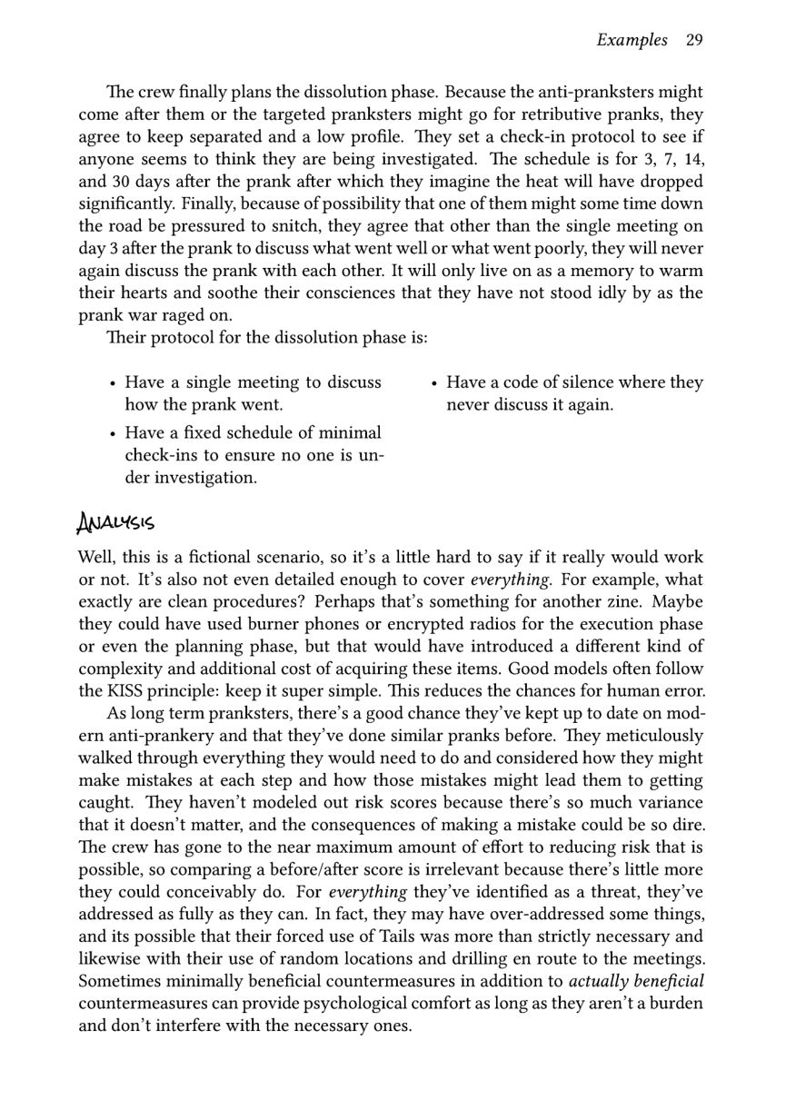 Examples 29  The crew finally plans the dissolution phase. Because the anti-pranksters might come after them or the targeted pranksters might go for retributive pranks, they agree to keep separated and a low profile. They set a check-in protocol to see if anyone seems to think they are being investigated. The schedule is for 3, 7, 14, and 30 days after the prank after which they imagine the heat will have dropped significantly. Finally, because of possibility that one of them might some time down the road be pressured to snitch, they agree that other than the single meeting on day 3 after the prank to discuss what went well or what went poorly, they will never again discuss the prank with each other. It will only live on as a memory to warm their hearts and soothe their consciences that they have not stood idly by as the prank war raged on.  Their protocol for the dissolution phase is:  « Have a single meeting to discuss « Have a code of silence where they how the prank went. never discuss it again.  « Have a fixed schedule of minimal check-ins to ensure no one is un- der investigation.  Matss  Well, this is a fictional scenario, so it’s a little hard to say if it really would work or not. It’s also not even detailed enough to cover everything. For example, what exactly are clean procedures? Perhaps that’s something for another zine. Maybe they could have used burner phones or encrypted radios for the execution phase or even the planning phase, but that would have introduced a different kind of complexity and additional cost of acquiring these items. Good models often follow the KISS principle: keep it super simple. This reduces the chances for human error.  As long term pranksters, there’s a good chance they’ve kept up to date on mod- ern anti-prankery and that they’ve done similar pranks before. They meticulously walked through everything they would need to do and considered how they might make mistakes at each step and how those mistakes might lead them to getting caught. They haven’t modeled out risk scores because there’s so much variance that it doesn’t matter, and the consequences of making a mistake could be so dire. ‘The crew has gone to the near maximum amount of effort to reducing risk that is possible, so comparing a before/after score is irrelevant because there’s little more they could conceivably do. For everything they’ve identified as a threat, they’ve addressed as fully as they can. In fact, they may have over-addressed some things, and its possible that their forced use of Tails was more than strictly necessary and likewise with their use of random locations and drilling en route to the meetings. Sometimes minimally beneficial countermeasures in addition to actually beneficial countermeasures can provide psychological comfort as long as they aren’t a burden and don’t interfere with the necessary ones. 